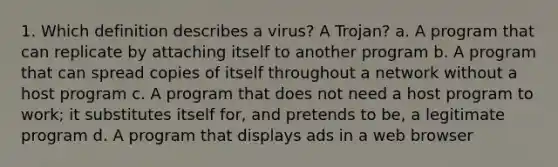 1. Which definition describes a virus? A Trojan? a. A program that can replicate by attaching itself to another program b. A program that can spread copies of itself throughout a network without a host program c. A program that does not need a host program to work; it substitutes itself for, and pretends to be, a legitimate program d. A program that displays ads in a web browser