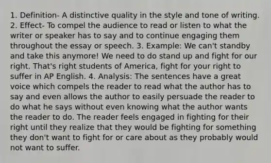 1. Definition- A distinctive quality in the style and tone of writing. 2. Effect- To compel the audience to read or listen to what the writer or speaker has to say and to continue engaging them throughout the essay or speech. 3. Example: We can't standby and take this anymore! We need to do stand up and fight for our right. That's right students of America, fight for your right to suffer in AP English. 4. Analysis: The sentences have a great voice which compels the reader to read what the author has to say and even allows the author to easily persuade the reader to do what he says without even knowing what the author wants the reader to do. The reader feels engaged in fighting for their right until they realize that they would be fighting for something they don't want to fight for or care about as they probably would not want to suffer.