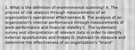 1. What is the definition of environmental scanning? A. The process of risk analysis through measurements of an organization's operational effectiveness B. The analysis of an organization's internal performance through measurements of work performance and financial stability C. The systematic survey and interpretation of relevant data in order to identify external opportunities and threats D. Outreach to measure and determine the effectiveness of an organization's "brand"