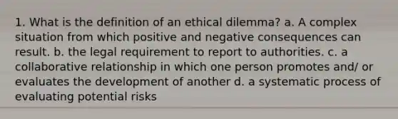 1. What is the definition of an ethical dilemma? a. A complex situation from which positive and negative consequences can result. b. the legal requirement to report to authorities. c. a collaborative relationship in which one person promotes and/ or evaluates the development of another d. a systematic process of evaluating potential risks