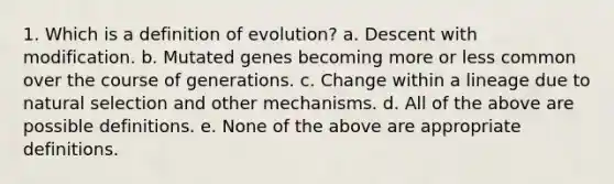 1. Which is a definition of evolution? a. Descent with modification. b. Mutated genes becoming more or less common over the course of generations. c. Change within a lineage due to natural selection and other mechanisms. d. All of the above are possible definitions. e. None of the above are appropriate definitions.