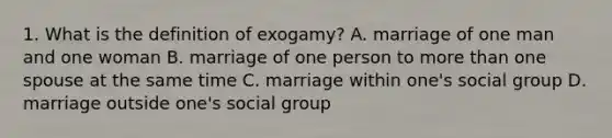 1. What is the definition of exogamy? A. marriage of one man and one woman B. marriage of one person to more than one spouse at the same time C. marriage within one's social group D. marriage outside one's social group