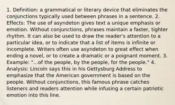 1. Definition: a grammatical or literary device that eliminates the conjunctions typically used between phrases in a sentence. 2. Effects: The use of asyndeton gives text a unique emphasis or emotion. Without conjunctions, phrases maintain a faster, tighter rhythm. It can also be used to draw the reader's attention to a particular idea, or to indicate that a list of items is infinite or incomplete. Writers often use asyndeton to great effect when ending a novel, or to create a dramatic or a poignant moment. 3. Example: "...of the people, by the people, for the people." 4. Analysis: Lincoln says this in his Gettysburg Address to emphasize that the American government is based on the people. Without conjunctions, this famous phrase catches listeners and readers attention while infusing a certain patriotic emotion into this line.