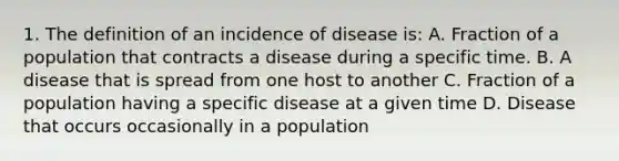 1. The definition of an incidence of disease is: A. Fraction of a population that contracts a disease during a specific time. B. A disease that is spread from one host to another C. Fraction of a population having a specific disease at a given time D. Disease that occurs occasionally in a population