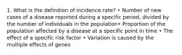 1. What is the definition of incidence rate? • Number of new cases of a disease reported during a specific period, divided by the number of individuals in the population• Proportion of the population affected by a disease at a specific point in time • The effect of a specific risk factor • Variation is caused by the multiple effects of genes