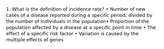 1. What is the definition of incidence rate? • Number of new cases of a disease reported during a specific period, divided by the number of individuals in the population• Proportion of the population affected by a disease at a specific point in time • The effect of a specific risk factor • Variation is caused by the multiple effects of genes