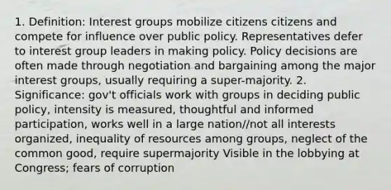 1. Definition: Interest groups mobilize citizens citizens and compete for influence over public policy. Representatives defer to interest group leaders in making policy. Policy decisions are often made through negotiation and bargaining among the major interest groups, usually requiring a super-majority. 2. Significance: gov't officials work with groups in deciding public policy, intensity is measured, thoughtful and informed participation, works well in a large nation//not all interests organized, inequality of resources among groups, neglect of the common good, require supermajority Visible in the lobbying at Congress; fears of corruption