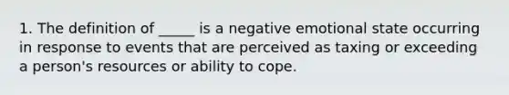 1. The definition of _____ is a negative emotional state occurring in response to events that are perceived as taxing or exceeding a person's resources or ability to cope.