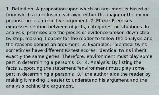 1. Definition: A proposition upon which an argument is based or from which a conclusion is drawn; either the major or the minor proposition in a deductive argument. 2. Effect: Premises expresses relation between objects, categories, or situations. In analysis, premises are the pieces of evidence broken down step by step, making it easier for the reader to follow the analysis and the reasons behind an argument. 3. Examples: "Identical twins sometimes have different IQ test scores. Identical twins inherit exactly the same genes. Therefore, environment must play some part in determining a person's IQ." 4. Analysis: By listing the facts supporting the statement "environment must play some part in determining a person's IQ," the author aids the reader by making it making it easier to understand his argument and the analysis behind the argument.