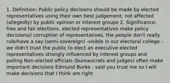 1. Definition: Public policy decisions should be made by elected representatives using their own best judgement; not affected (allegedly) by public opinion or interest groups 2. Significance: free and fair elections, elected representatives make policy decisions// corruption of representatives, the people don't really rule/have a say (semi-sovereign) -visible in our electoral college - we didn't trust the public to elect an executive elected representatives strongly influenced by interest groups and polling Non-elected officials (bureaucrats and judges) often make important decisions Edmund Burke - said you trust me so I will make decisions that I think are right