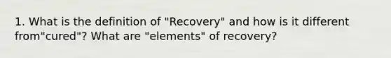 1. What is the definition of "Recovery" and how is it different from"cured"? What are "elements" of recovery?