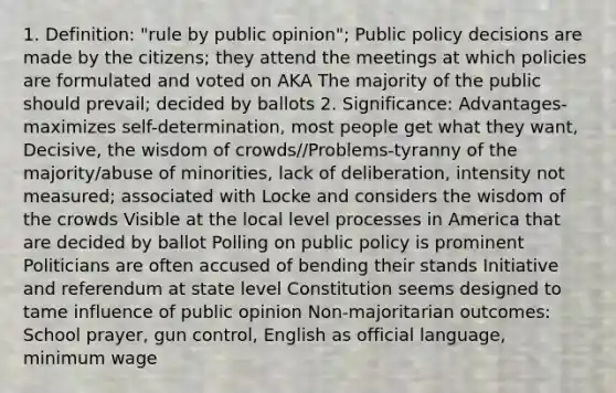 1. Definition: "rule by public opinion"; Public policy decisions are made by the citizens; they attend the meetings at which policies are formulated and voted on AKA The majority of the public should prevail; decided by ballots 2. Significance: Advantages- maximizes self-determination, most people get what they want, Decisive, the wisdom of crowds//Problems-tyranny of the majority/abuse of minorities, lack of deliberation, intensity not measured; associated with Locke and considers the wisdom of the crowds Visible at the local level processes in America that are decided by ballot Polling on public policy is prominent Politicians are often accused of bending their stands Initiative and referendum at state level Constitution seems designed to tame influence of public opinion Non-majoritarian outcomes: School prayer, gun control, English as official language, minimum wage