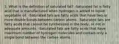 1. What is the definition of saturated fat? -Saturated fat is fatty acid that is manufactured when hydrogen is added to liquid vegetable oil. -Saturated fats are fatty acids that have two or more double bonds between carbon atoms. -Saturated fats are fatty acids that cannot be synthesized in the body, or not in adequate amounts. -Saturated fats are fatty acids that have maximum number of hydrogen molecules and contain only a single bond between the carbon atoms.