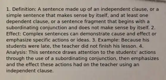 1. Definition: A sentence made up of an independent clause, or a simple sentence that makes sense by itself, and at least one dependent clause, or a sentence fragment that begins with a subordinating conjunction and does not make sense by itself. 2. Effect: Complex sentences can demonstrate cause and effect or emphasize specific actions or ideas. 3. Example: Because his students were late, the teacher did not finish his lesson. 4. Analysis: This sentence draws attention to the students' actions through the use of a subordinating conjunction, then emphasizes and the effect these actions had on the teacher using an independent clause.