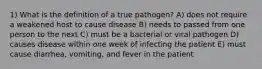 1) What is the definition of a true pathogen? A) does not require a weakened host to cause disease B) needs to passed from one person to the next C) must be a bacterial or viral pathogen D) causes disease within one week of infecting the patient E) must cause diarrhea, vomiting, and fever in the patient