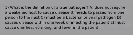 1) What is the definition of a true pathogen? A) does not require a weakened host to cause disease B) needs to passed from one person to the next C) must be a bacterial or viral pathogen D) causes disease within one week of infecting the patient E) must cause diarrhea, vomiting, and fever in the patient