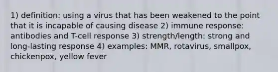 1) definition: using a virus that has been weakened to the point that it is incapable of causing disease 2) immune response: antibodies and T-cell response 3) strength/length: strong and long-lasting response 4) examples: MMR, rotavirus, smallpox, chickenpox, yellow fever