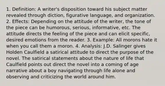 1. Definition: A writer's disposition toward his subject matter revealed through diction, figurative language, and organization. 2. Effects: Depending on the attitude of the writer, the tone of the piece can be humorous, serious, informative, etc. The attitude directs the feeling of the piece and can elicit specific, desired emotions from the reader. 3. Example: All morons hate it when you call them a moron. 4. Analysis: J.D. Salinger gives Holden Caulfield a satirical attitude to direct the purpose of the novel. The satirical statements about the nature of life that Caulfield points out direct the novel into a coming of age narrative about a boy navigating through life alone and observing and criticizing the world around him.