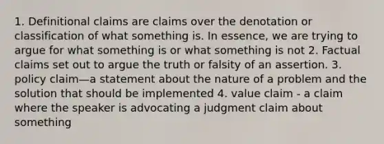 1. Definitional claims are claims over the denotation or classification of what something is. In essence, we are trying to argue for what something is or what something is not 2. Factual claims set out to argue the truth or falsity of an assertion. 3. policy claim—a statement about the nature of a problem and the solution that should be implemented 4. value claim - a claim where the speaker is advocating a judgment claim about something