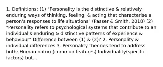 1. Definitions; (1) "Personality is the distinctive & relatively enduring ways of thinking, feeling, & acting that characterise a person's responses to life situations" (Passer & Smith, 2018) (2) "Personality refers to psychological systems that contribute to an individual's enduring & distinctive patterns of experience & behaviour" Difference between (1) & (2)? 2. Personality & individual differences 3. Personality theories tend to address both: Human nature(common features) Individuality(specific factors) but....