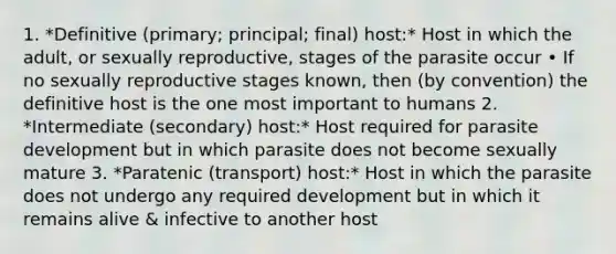 1. *Definitive (primary; principal; final) host:* Host in which the adult, or sexually reproductive, stages of the parasite occur • If no sexually reproductive stages known, then (by convention) the definitive host is the one most important to humans 2. *Intermediate (secondary) host:* Host required for parasite development but in which parasite does not become sexually mature 3. *Paratenic (transport) host:* Host in which the parasite does not undergo any required development but in which it remains alive & infective to another host