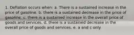 1. Deflation occurs when: a. There is a sustained increase in the price of gasoline. b. there is a sustained decrease in the price of gasoline. c. there is a sustained increase in the overall price of goods and services. d. there is a sustained decrease in the overall price of goods and services. e. a and c only