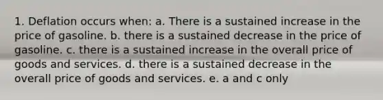 1. Deflation occurs when: a. There is a sustained increase in the price of gasoline. b. there is a sustained decrease in the price of gasoline. c. there is a sustained increase in the overall price of goods and services. d. there is a sustained decrease in the overall price of goods and services. e. a and c only