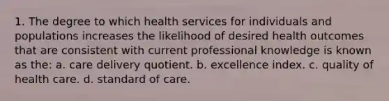 1. The degree to which health services for individuals and populations increases the likelihood of desired health outcomes that are consistent with current professional knowledge is known as the: a. care delivery quotient. b. excellence index. c. quality of health care. d. standard of care.