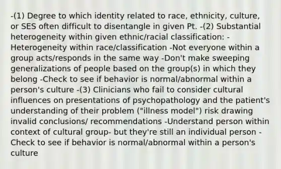 -(1) Degree to which identity related to race, ethnicity, culture, or SES often difficult to disentangle in given Pt. -(2) Substantial heterogeneity within given ethnic/racial classification: -Heterogeneity within race/classification -Not everyone within a group acts/responds in the same way -Don't make sweeping generalizations of people based on the group(s) in which they belong -Check to see if behavior is normal/abnormal within a person's culture -(3) Clinicians who fail to consider cultural influences on presentations of psychopathology and the patient's understanding of their problem ("illness model") risk drawing invalid conclusions/ recommendations -Understand person within context of cultural group- but they're still an individual person -Check to see if behavior is normal/abnormal within a person's culture