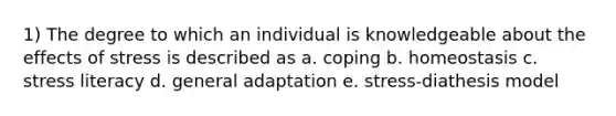 1) The degree to which an individual is knowledgeable about the effects of stress is described as a. coping b. homeostasis c. stress literacy d. general adaptation e. stress-diathesis model