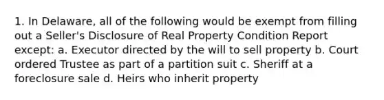 1. In Delaware, all of the following would be exempt from filling out a Seller's Disclosure of Real Property Condition Report except: a. Executor directed by the will to sell property b. Court ordered Trustee as part of a partition suit c. Sheriff at a foreclosure sale d. Heirs who inherit property