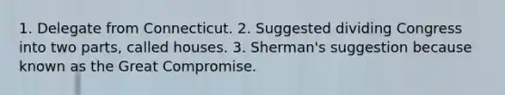 1. Delegate from Connecticut. 2. Suggested dividing Congress into two parts, called houses. 3. Sherman's suggestion because known as the Great Compromise.