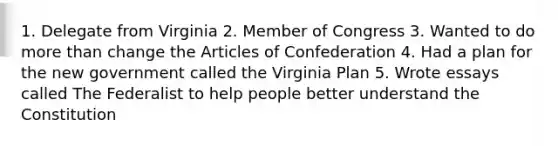 1. Delegate from Virginia 2. Member of Congress 3. Wanted to do more than change the Articles of Confederation 4. Had a plan for the new government called the Virginia Plan 5. Wrote essays called The Federalist to help people better understand the Constitution