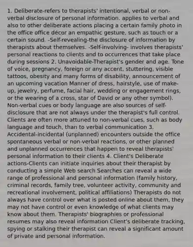 1. Deliberate-refers to therapists' intentional, verbal or non-verbal disclosure of personal information. applies to verbal and also to other deliberate actions placing a certain family photo in the office office décor an empathic gesture, such as touch or a certain sound. -Self-revealing-the disclosure of information by therapists about themselves. -Self-involving- involves therapists' personal reactions to clients and to occurrences that take place during sessions 2. Unavoidable-Therapist's gender and age. Tone of voice, pregnancy, foreign or any accent, stuttering, visible tattoos, obesity and many forms of disability, announcement of an upcoming vacation Manner of dress, hairstyle, use of make-up, jewelry, perfume, facial hair, wedding or engagement rings, or the wearing of a cross, star of David or any other symbol). Non-verbal cues or body language are also sources of self-disclosure that are not always under the therapist's full control. Clients are often more attuned to non-verbal cues, such as body language and touch, than to verbal communication 3. Accidental-incidental (unplanned) encounters outside the office spontaneous verbal or non-verbal reactions, or other planned and unplanned occurrences that happen to reveal therapists' personal information to their clients 4. Client's Deliberate actions-Clients can initiate inquiries about their therapist by conducting a simple Web search Searches can reveal a wide range of professional and personal information (family history, criminal records, family tree, volunteer activity, community and recreational involvement, political affiliations) Therapists do not always have control over what is posted online about them, they may not have control or even knowledge of what clients may know about them. Therapists' biographies or professional resumes may also reveal information Client's deliberate tracking, spying or stalking their therapist can reveal a significant amount of private and personal information.