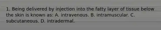 1. Being delivered by injection into the fatty layer of tissue below the skin is known as: A. intravenous. B. intramuscular. C. subcutaneous. D. intradermal.