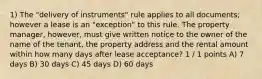 1) The "delivery of instruments" rule applies to all documents; however a lease is an "exception" to this rule. The property manager, however, must give written notice to the owner of the name of the tenant, the property address and the rental amount within how many days after lease acceptance? 1 / 1 points A) 7 days B) 30 days C) 45 days D) 60 days