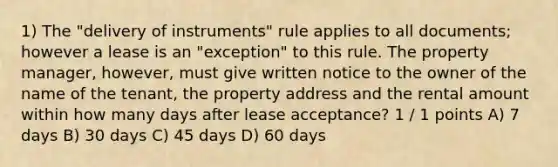 1) The "delivery of instruments" rule applies to all documents; however a lease is an "exception" to this rule. The property manager, however, must give written notice to the owner of the name of the tenant, the property address and the rental amount within how many days after lease acceptance? 1 / 1 points A) 7 days B) 30 days C) 45 days D) 60 days