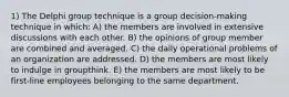 1) The Delphi group technique is a group decision-making technique in which: A) the members are involved in extensive discussions with each other. B) the opinions of group member are combined and averaged. C) the daily operational problems of an organization are addressed. D) the members are most likely to indulge in groupthink. E) the members are most likely to be first-line employees belonging to the same department.