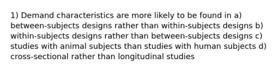 1) Demand characteristics are more likely to be found in a) between-subjects designs rather than within-subjects designs b) within-subjects designs rather than between-subjects designs c) studies with animal subjects than studies with human subjects d) cross-sectional rather than longitudinal studies