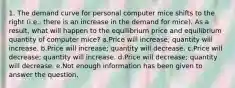 1. The demand curve for personal computer mice shifts to the right (i.e., there is an increase in the demand for mice). As a result, what will happen to the equilibrium price and equilibrium quantity of computer mice? a.Price will increase; quantity will increase. b.Price will increase; quantity will decrease. c.Price will decrease; quantity will increase. d.Price will decrease; quantity will decrease. e.Not enough information has been given to answer the question.