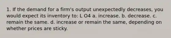 1. If the demand for a firm's output unexpectedly decreases, you would expect its inventory to: L O4 a. increase. b. decrease. c. remain the same. d. increase or remain the same, depending on whether prices are sticky.