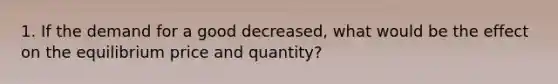 1. If the demand for a good decreased, what would be the effect on the equilibrium price and quantity?