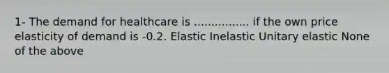 1- The demand for healthcare is ................ if the own price elasticity of demand is -0.2. Elastic Inelastic Unitary elastic None of the above