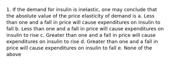 1. If the demand for insulin is inelastic, one may conclude that the absolute value of the price elasticity of demand is a. Less than one and a fall in price will cause expenditures on insulin to fall b. Less than one and a fall in price will cause expenditures on insulin to rise c. Greater than one and a fall in price will cause expenditures on insulin to rise d. Greater than one and a fall in price will cause expenditures on insulin to fall e. None of the above