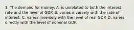 1. The demand for money: A. is unrelated to both the interest rate and the level of GDP. B. varies inversely with the rate of interest. C. varies inversely with the level of real GDP. D. varies directly with the level of nominal GDP.