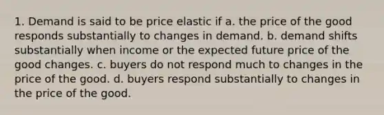 1. Demand is said to be price elastic if a. the price of the good responds substantially to changes in demand. b. demand shifts substantially when income or the expected future price of the good changes. c. buyers do not respond much to changes in the price of the good. d. buyers respond substantially to changes in the price of the good.