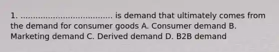 1. ..................................... is demand that ultimately comes from the demand for consumer goods A. Consumer demand B. Marketing demand C. Derived demand D. B2B demand