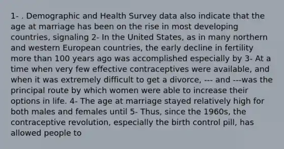 1- . Demographic and Health Survey data also indicate that the age at marriage has been on the rise in most developing countries, signaling 2- In the United States, as in many northern and western European countries, the early decline in fertility more than 100 years ago was accomplished especially by 3- At a time when very few effective contraceptives were available, and when it was extremely difficult to get a divorce, --- and ---was the principal route by which women were able to increase their options in life. 4- The age at marriage stayed relatively high for both males and females until 5- Thus, since the 1960s, the contraceptive revolution, especially the birth control pill, has allowed people to