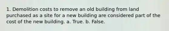 1. Demolition costs to remove an old building from land purchased as a site for a new building are considered part of the cost of the new building. a. True. b. False.