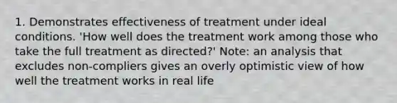 1. Demonstrates effectiveness of treatment under ideal conditions. 'How well does the treatment work among those who take the full treatment as directed?' Note: an analysis that excludes non-compliers gives an overly optimistic view of how well the treatment works in real life